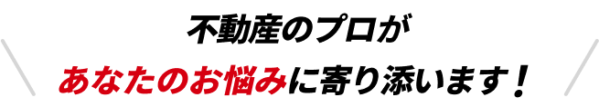 不動産のプロがあなたのお悩みに寄り添います！