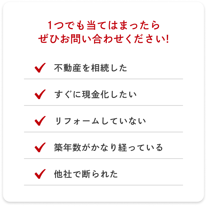 1つでも当てはまったらぜひお問い合わせください！ 不動産を相続した すぐに現金化したい リフォームしていない 築年数がかなりたっている 他社で断られた