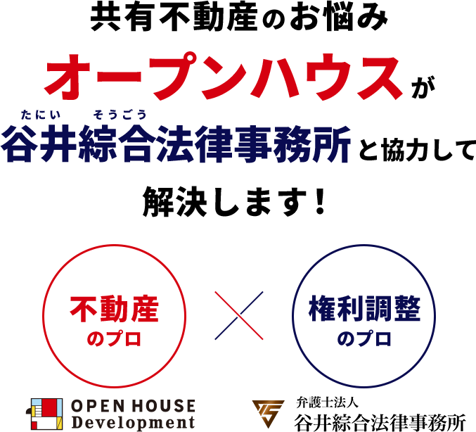 共有不動産のお悩み 谷井綜合法律事務所とオープンハウスが谷井綜合法律事務所と協力して解決します! 不動産のプロ 権利調整のプロ OPEN HOUSE Development 弁護士法人 谷井綜合法律事務所